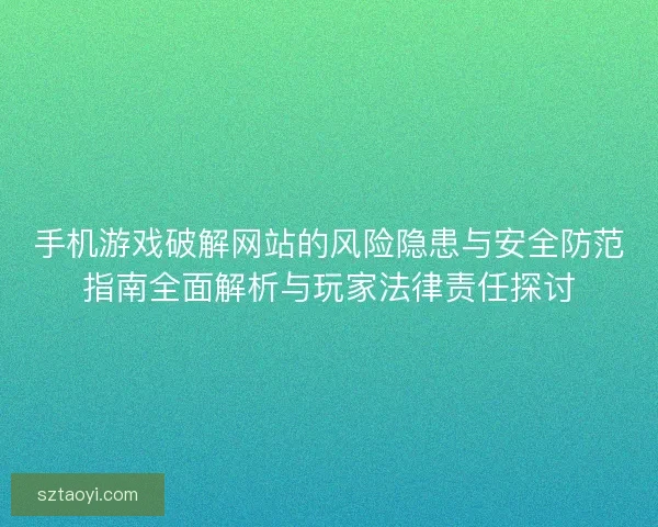 手机游戏破解网站的风险隐患与安全防范指南全面解析与玩家法律责任探讨