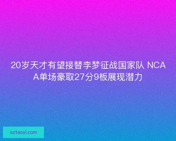 20岁天才有望接替李梦征战国家队 NCAA单场豪取27分9板展现潜力